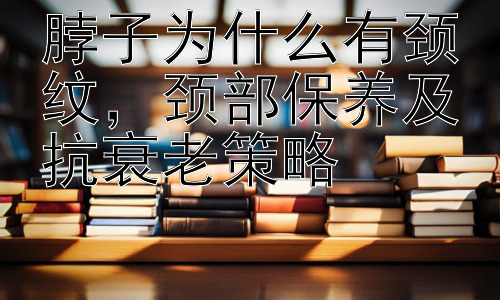脖子为什么有颈纹，颈部保养及抗衰老策略插图