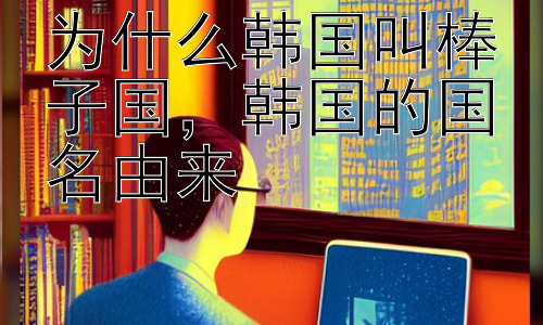 为什么韩国叫棒子国，韩国的国名由来插图