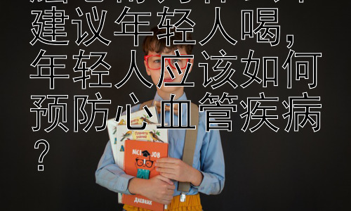 脑心舒为什么不建议年轻人喝，年轻人应该如何预防心血管疾病？插图