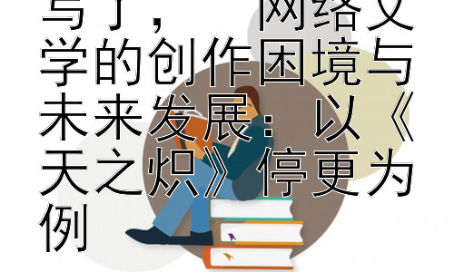 天之炽为什么不写了，  网络文学的创作困境与未来发展：以《天之炽》停更为例插图