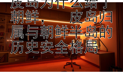 皮岛为什么给了朝鲜，  皮岛归属与朝鲜半岛的历史安全格局插图