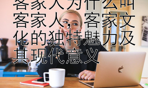 客家人为什么叫客家人，客家文化的独特魅力及其现代意义插图