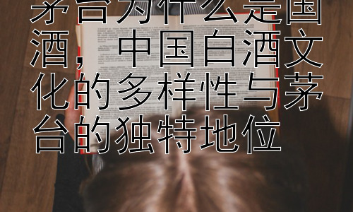 茅台为什么是国酒，中国白酒文化的多样性与茅台的独特地位插图