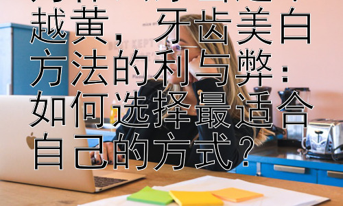 为什么牙齿越来越黄，牙齿美白方法的利与弊：如何选择最适合自己的方式？插图
