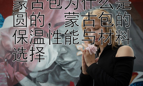 蒙古包为什么是圆的，蒙古包的保温性能与材料选择插图