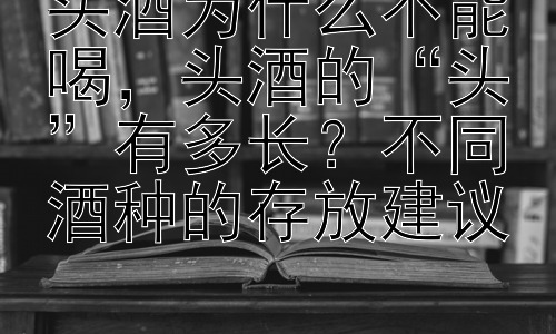 头酒为什么不能喝，头酒的“头”有多长？不同酒种的存放建议插图