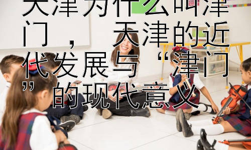 天津为什么叫津门 ， 天津的近代发展与“津门”的现代意义插图