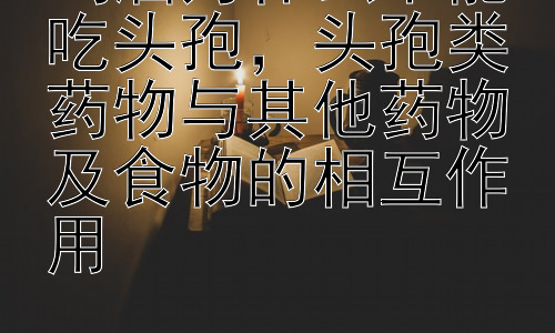 喝酒为什么不能吃头孢，头孢类药物与其他药物及食物的相互作用插图