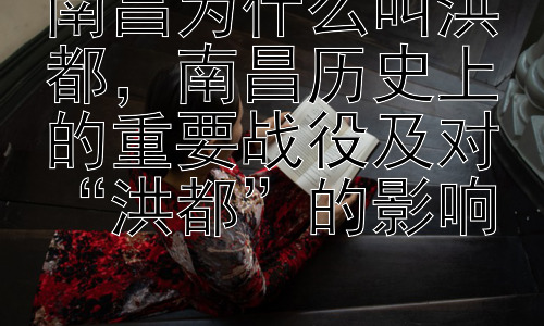 南昌为什么叫洪都，南昌历史上的重要战役及对“洪都”的影响插图