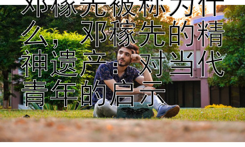 邓稼先被称为什么，邓稼先的精神遗产：对当代青年的启示插图
