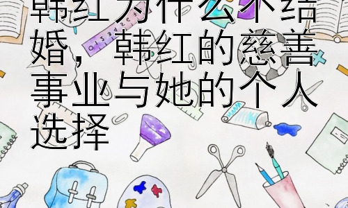 韩红为什么不结婚，韩红的慈善事业与她的个人选择插图