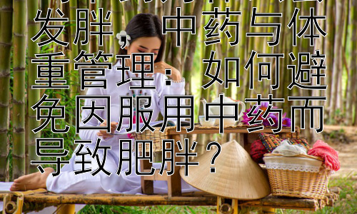 喝中药为什么会发胖，中药与体重管理：如何避免因服用中药而导致肥胖？插图