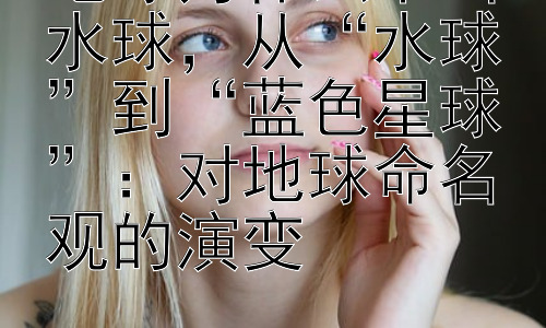 地球为什么不叫水球，从“水球”到“蓝色星球”：对地球命名观的演变插图