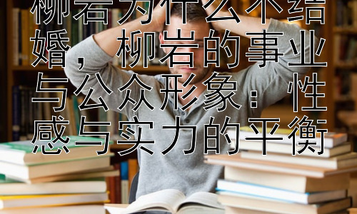 柳岩为什么不结婚，柳岩的事业与公众形象：性感与实力的平衡插图