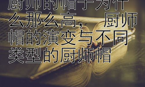 厨师的帽子为什么那么高， 厨师帽的演变与不同类型的厨师帽插图