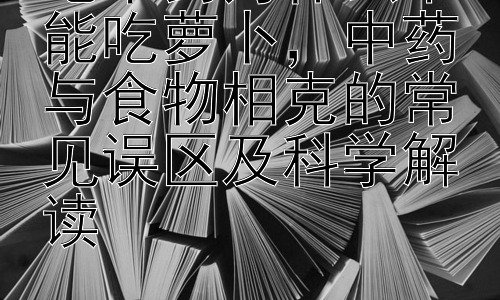 吃中药为什么不能吃萝卜，中药与食物相克的常见误区及科学解读插图