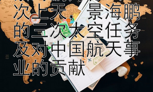 景海鹏为什么三次上天，景海鹏的三次太空任务及对中国航天事业的贡献插图