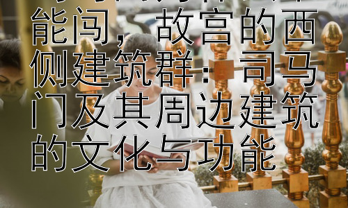 司马门为什么不能闯，故宫的西侧建筑群：司马门及其周边建筑的文化与功能插图