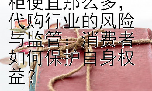 为什么代购比专柜便宜那么多， 代购行业的风险与监管：消费者如何保护自身权益？插图