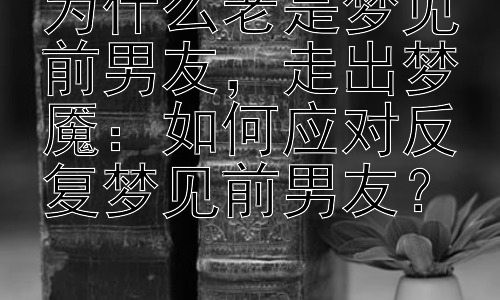 为什么老是梦见前男友，走出梦魇：如何应对反复梦见前男友？插图