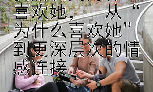 女朋友问为什么喜欢她，  从“为什么喜欢她”到更深层次的情感连接插图