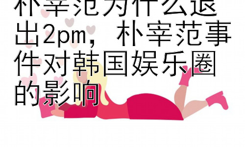 朴宰范为什么退出2pm，朴宰范事件对韩国娱乐圈的影响插图