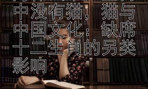 为什么十二生肖中没有猫，猫与中国文化：缺席十二生肖的另类影响插图