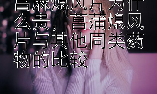 菖麻熄风片为什么贵，菖蒲熄风片与其他同类药物的比较插图