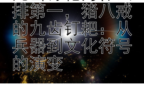 九齿钉耙为什么排第一，猪八戒的九齿钉耙：从兵器到文化符号的演变插图