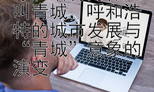 呼和浩特为什么叫青城，呼和浩特的城市发展与“青城”意象的演变插图