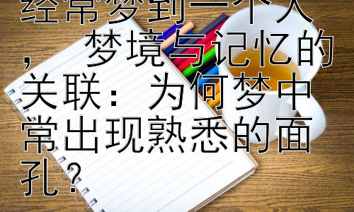 会为什么会经常经常梦到一个人 ， 梦境与记忆的关联：为何梦中常出现熟悉的面孔？插图