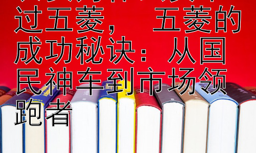 长安为什么卖不过五菱， 五菱的成功秘诀：从国民神车到市场领跑者插图
