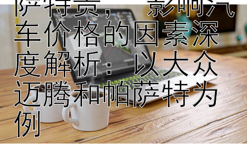 迈腾为什么比帕萨特贵， 影响汽车价格的因素深度解析：以大众迈腾和帕萨特为例插图