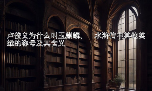 卢俊义为什么叫玉麒麟，  水浒传中其他英雄的称号及其含义插图