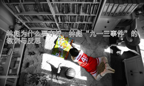 林彪为什么要夺权，林彪“九一三事件”的教训与反思插图