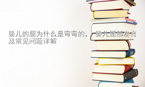 婴儿的腿为什么是弯弯的， 婴儿腿部发育及常见问题详解插图