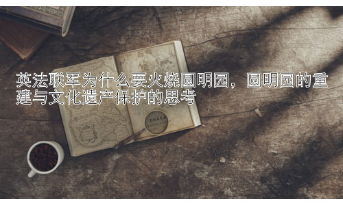 英法联军为什么要火烧圆明园，圆明园的重建与文化遗产保护的思考插图