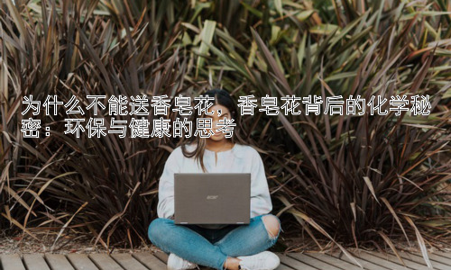 为什么不能送香皂花，香皂花背后的化学秘密：环保与健康的思考插图