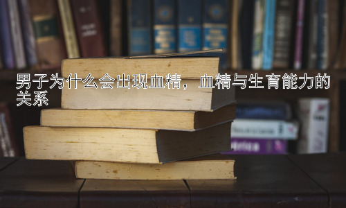 男子为什么会出现血精，血精与生育能力的关系插图