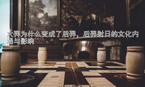 大羿为什么变成了后羿，后羿射日的文化内涵与影响插图