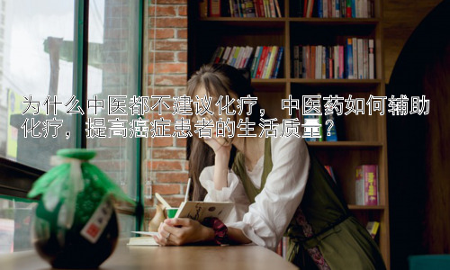 为什么中医都不建议化疗，中医药如何辅助化疗，提高癌症患者的生活质量？插图