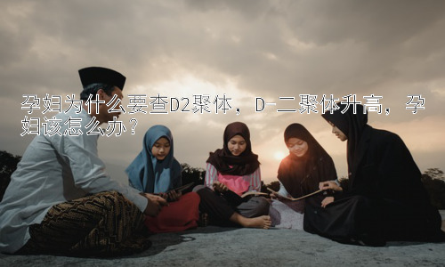 孕妇为什么要查D2聚体，D-二聚体升高，孕妇该怎么办？插图