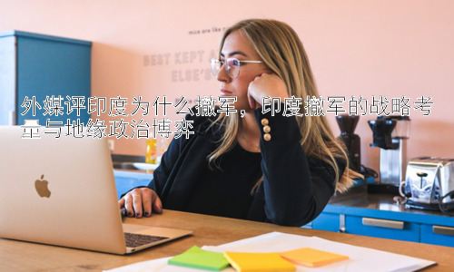 外媒评印度为什么撤军，印度撤军的战略考量与地缘政治博弈插图