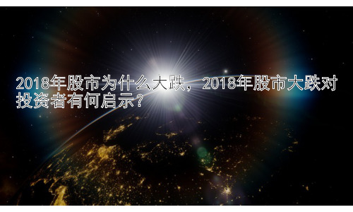 2018年股市为什么大跌，2018年股市大跌对投资者有何启示？插图