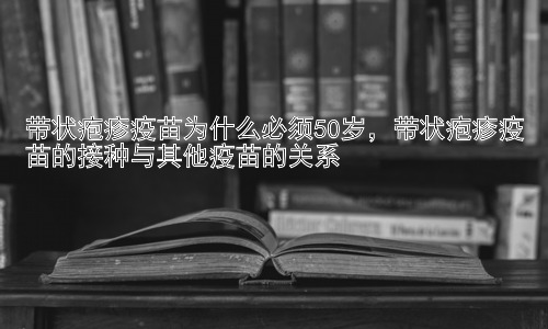 带状疱疹疫苗为什么必须50岁，带状疱疹疫苗的接种与其他疫苗的关系插图