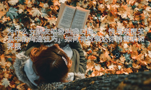 为什么女朋友叫我叫我口她，  性与亲密关系中的沟通技巧：如何有效表达你的需求和界限插图