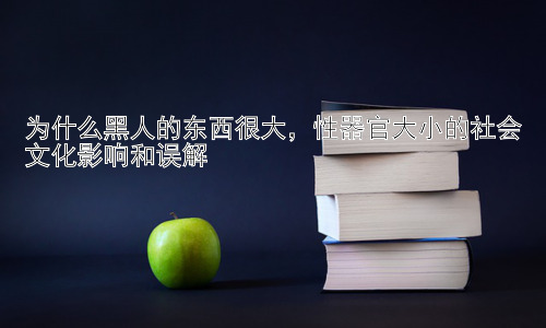 为什么黑人的东西很大，性器官大小的社会文化影响和误解插图