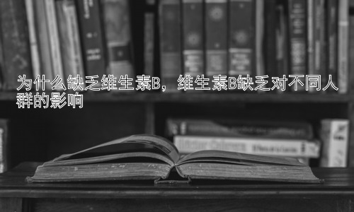 为什么缺乏维生素B，维生素B缺乏对不同人群的影响插图