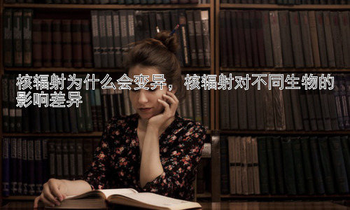 核辐射为什么会变异，核辐射对不同生物的影响差异插图