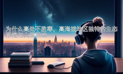 为什么高处不胜寒，高海拔地区独特的生态系统与人类活动插图